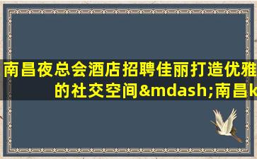 南昌夜总会酒店招聘佳丽打造优雅的社交空间—南昌ktv娱乐会所招聘酒水促销工资日结